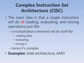 Complex Instruction Set
Architecture (CISC)
• The main idea is that a single instruction
will do all loading, evaluating, and storing
operations just like
– a multiplication command will do stuff like
• loading data,
• evaluating,
• storing it,
– hence it’s complex.
• Examples: Intel architecture, AMD
 