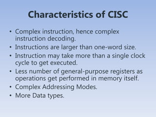 Characteristics of CISC
• Complex instruction, hence complex
instruction decoding.
• Instructions are larger than one-word size.
• Instruction may take more than a single clock
cycle to get executed.
• Less number of general-purpose registers as
operations get performed in memory itself.
• Complex Addressing Modes.
• More Data types.
 