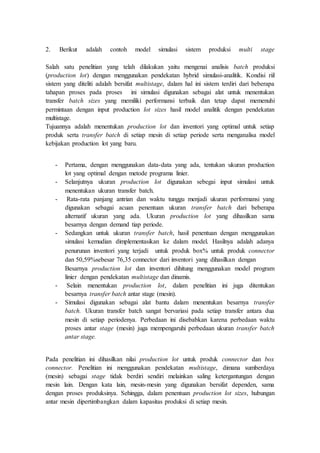 2. Berikut adalah contoh model simulasi sistem produksi multi stage 
Salah satu penelitian yang telah dilakukan yaitu mengenai analisis batch produksi 
(production lot) dengan menggunakan pendekatan hybrid simulasi-analitik. Kondisi riil 
sistem yang diteliti adalah bersifat multistage, dalam hal ini sistem terdiri dari beberapa 
tahapan proses pada proses ini simulasi digunakan sebagai alat untuk menentukan 
transfer batch sizes yang memiliki performansi terbaik dan tetap dapat memenuhi 
permintaan dengan input production lot sizes hasil model analitik dengan pendekatan 
multistage. 
Tujuannya adalah menentukan production lot dan inventori yang optimal untuk setiap 
produk serta transfer batch di setiap mesin di setiap periode serta menganalisa model 
kebijakan production lot yang baru. 
- Pertama, dengan menggunakan data-data yang ada, tentukan ukuran production 
lot yang optimal dengan metode programa linier. 
- Selanjutnya ukuran production lot digunakan sebegai input simulasi untuk 
menentukan ukuran transfer batch. 
- Rata-rata panjang antrian dan waktu tunggu menjadi ukuran performansi yang 
digunakan sebagai acuan penentuan ukuran transfer batch dari beberapa 
alternatif ukuran yang ada. Ukuran production lot yang dihasilkan sama 
besarnya dengan demand tiap periode. 
- Sedangkan untuk ukuran transfer batch, hasil penentuan dengan menggunakan 
simulasi kemudian dimplementasikan ke dalam model. Hasilnya adalah adanya 
penurunan inventori yang terjadi untuk produk box untuk produk connector 
dan 50,59sebesar 76,35 connector dari inventori yang dihasilkan dengan 
Besarnya production lot dan inventori dihitung menggunakan model program 
linier dengan pendekatan multistage dan dinamis. 
- Selain menentukan production lot, dalam penelitian ini juga ditentukan 
besarnya transfer batch antar stage (mesin). 
- Simulasi digunakan sebagai alat bantu dalam menentukan besarnya transfer 
batch. Ukuran transfer batch sangat bervariasi pada setiap transfer antara dua 
mesin di setiap periodenya. Perbedaan ini disebabkan karena perbedaan waktu 
proses antar stage (mesin) juga mempengaruhi perbedaan ukuran transfer batch 
antar stage. 
Pada penelitian ini dihasilkan nilai production lot untuk produk connector dan box 
connector. Penelitian ini menggunakan pendekatan multistage, dimana sumberdaya 
(mesin) sebagai stage tidak berdiri sendiri melainkan saling ketergantungan dengan 
mesin lain. Dengan kata lain, mesin-mesin yang digunakan bersifat dependen, sama 
dengan proses produksinya. Sehingga, dalam penentuan production lot sizes, hubungan 
antar mesin dipertimbangkan dalam kapasitas produksi di setiap mesin. 
 