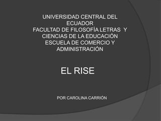 UNIVERSIDAD CENTRAL DEL
           ECUADOR
FACULTAD DE FILOSOFÌA LETRAS Y
   CIENCIAS DE LA EDUCACIÓN
    ESCUELA DE COMERCIO Y
       ADMINISTRACIÓN



        EL RISE

       POR CAROLINA CARRIÓN
 