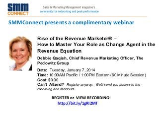 SMMConnect presents a complimentary webinar
Rise of the Revenue Marketer® –
How to Master Your Role as Change Agent in the
Revenue Equation
Debbie Qaqish, Chief Revenue Marketing Officer, The
Pedowitz Group
Date:  Tuesday, January 7, 2014 
Time: 10:00AM Pacific / 1:00PM Eastern (60 Minute Session)
Cost: $0.00 
Can't Attend?  Register anyway. We'll send you access to the
recording and handouts.

REGISTER or VIEW RECORDING:
http://bit.ly/1gRl2Mf

 