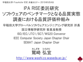 IPA RISE委託研究
ソフトウェアのベンチマークとなる品質実態
調査における品質評価枠組み
早稲田大学グローバルソフトウェアエンジニアリング研究所 所長
国立情報学研究所 客員准教授
ISO/IEC/JTC1/SC7/WG20 Convenor
IEEE Computer Society Japan Chapter Chair
SEMAT Japan Chapter Chair
鷲崎 弘宜
http://www.washi.cs.waseda.ac.jp/
わしざき ひろのり
早稲田大学・Fraunhofer IESE 共催セミナー 2015年9月4日
 