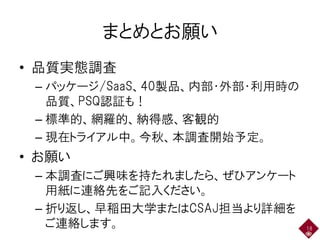 まとめとお願い
• 品質実態調査
– パッケージ/SaaS、40製品、内部・外部・利用時の
品質、PSQ認証も！
– 標準的、網羅的、納得感、客観的
– 現在トライアル中。今秋、本調査開始予定。
• お願い
– 本調査にご興味を持たれましたら、ぜひアンケート
用紙に連絡先をご記入ください。
– 折り返し、早稲田大学またはCSAJ担当より詳細を
ご連絡します。 18
 