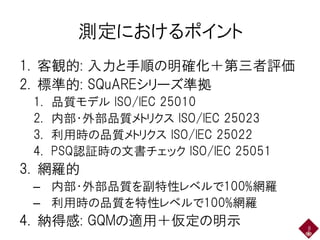 測定におけるポイント
1. 客観的: 入力と手順の明確化＋第三者評価
2. 標準的: SQuAREシリーズ準拠
1. 品質モデル ISO/IEC 25010
2. 内部・外部品質メトリクス ISO/IEC 25023
3. 利用時の品質メトリクス ISO/IEC 25022
4. PSQ認証時の文書チェック ISO/IEC 25051
3. 網羅的
– 内部・外部品質を副特性レベルで100%網羅
– 利用時の品質を特性レベルで100%網羅
4. 納得感: GQMの適用＋仮定の明示 8
 