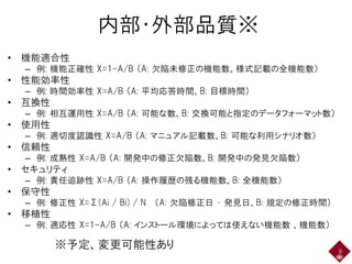 内部・外部品質※
• 機能適合性
– 例: 機能正確性 X=1-A/B （A: 欠陥未修正の機能数、様式記載の全機能数）
• 性能効率性
– 例: 時間効率性 X=A/B （A: 平均応答時間、B: 目標時間）
• 互換性
– 例: 相互運用性 X=A/B （A: 可能な数、B: 交換可能と指定のデータフォーマット数）
• 使用性
– 例: 適切度認識性 X=A/B （A: マニュアル記載数、B: 可能な利用シナリオ数）
• 信頼性
– 例: 成熟性 X=A/B （A: 開発中の修正欠陥数、B: 開発中の発見欠陥数）
• セキュリティ
– 例: 責任追跡性 X=A/B （A: 操作履歴の残る機能数、B: 全機能数）
• 保守性
– 例: 修正性 X=Σ(Ai / Bi) / N （A: 欠陥修正日 – 発見日、B: 規定の修正時間）
• 移植性
– 例: 適応性 X=1-A/B （A: インストール環境によっては使えない機能数 、機能数）
9
※予定、変更可能性あり
 