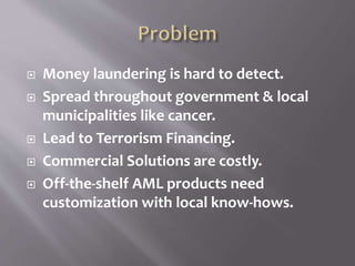  Money laundering is hard to detect.
 Spread throughout government & local
municipalities like cancer.
 Lead to Terrorism Financing.
 Commercial Solutions are costly.
 Off-the-shelf AML products need
customization with local know-hows.
 