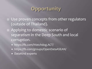  Use proven concepts from other regulators
(outside of Thailand).
 Applying to domestic scenario of
separatism in the Deep South and local
corruption.
 https://fb.com/Watchdog.ACT/
 https://fb.com/groups/OpenDataASEAN/
 DataKind experts
 