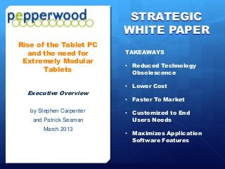 STRATEGIC
                                                       WHITE PAPER
   Rise of the Tablet PC
     and the need for                                      TAKEAWAYS
    Extremely Modular
                                                           • Reduced Technology
          Tablets                                            Obsolescence

                                                           • Lower Cost
           Executive Overview
                                                           • Faster To Market

              by Stephen Carpenter                         • Customized to End
               and Patrick Seaman                            Users Needs
                        March 2013
                                                           • Maximizes Application
                                                             Software Features



Pepperwood Partners© All Rights Reserved   February 2013                             Page 1
 