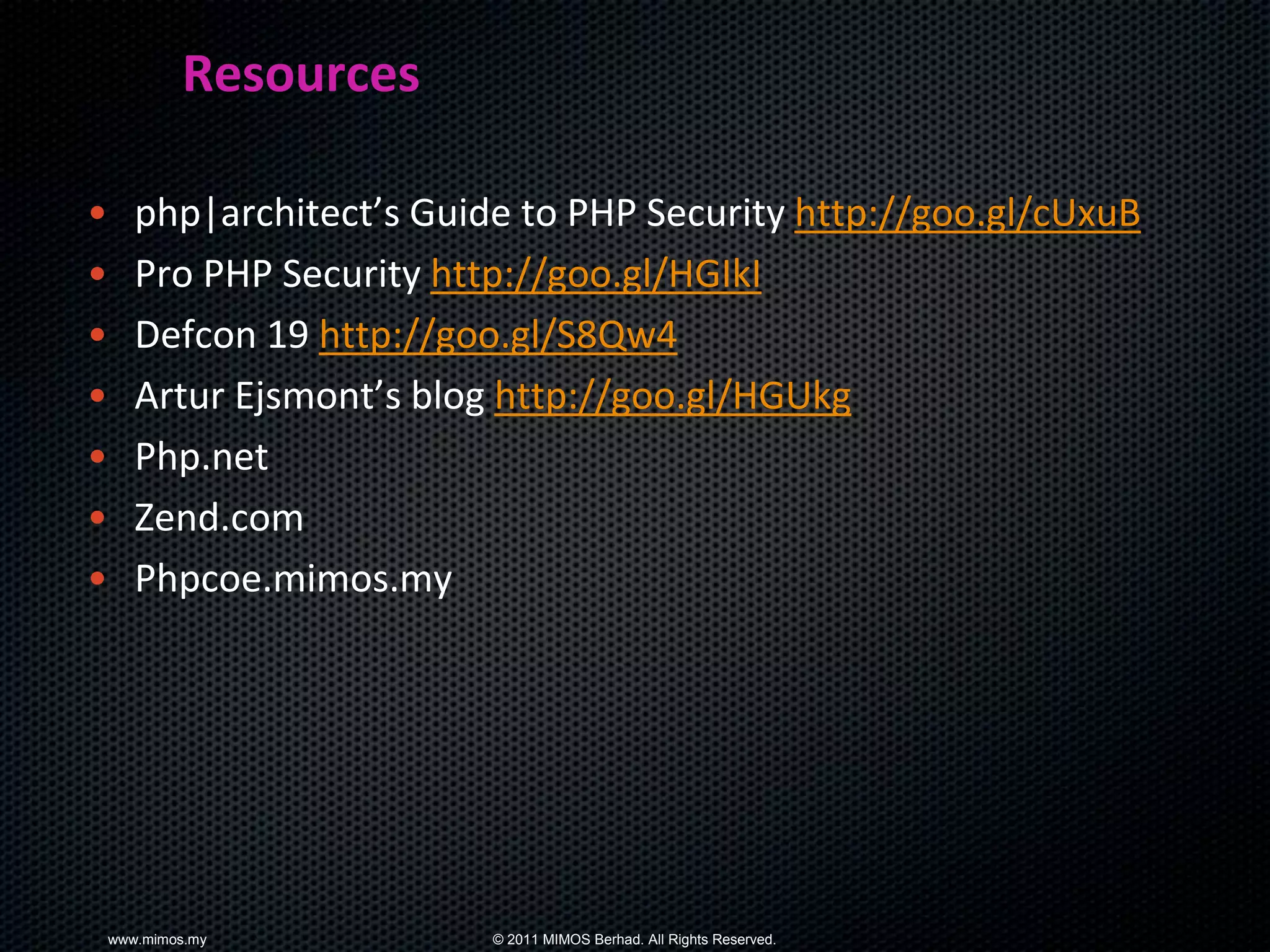Resources

•      php|architect’s Guide to PHP Security http://goo.gl/cUxuB
•      Pro PHP Security http://goo.gl/HGIkI
•      Defcon 19 http://goo.gl/S8Qw4
•      Artur Ejsmont’s blog http://goo.gl/HGUkg
•      Php.net
•      Zend.com
•      Phpcoe.mimos.my




    www.mimos.my           © 2011 MIMOS Berhad. All Rights Reserved.
 