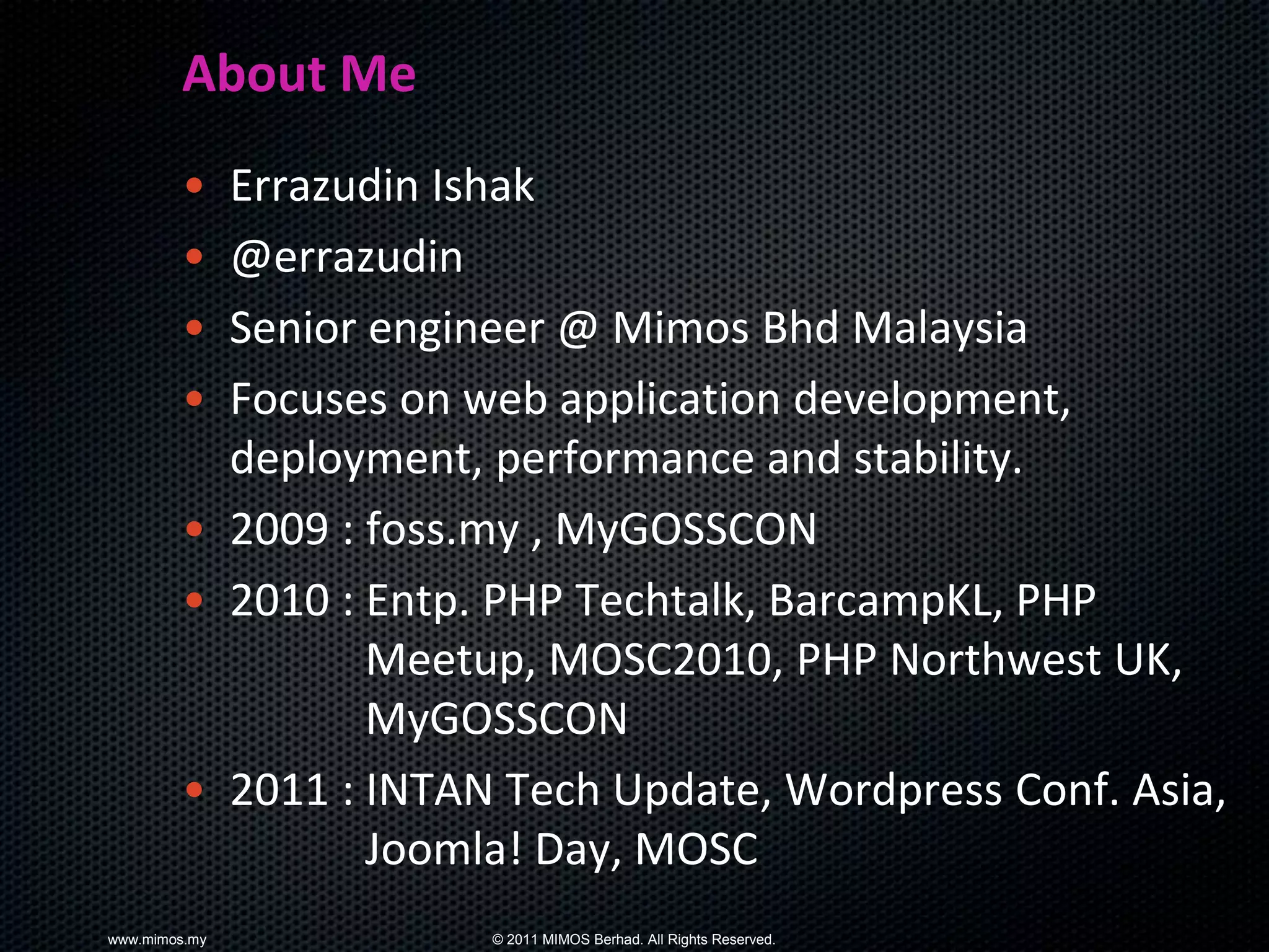 About Me
        • Errazudin Ishak
        • @errazudin
        • Senior engineer @ Mimos Bhd Malaysia
        • Focuses on web application development,
          deployment, performance and stability.
        • 2009 : foss.my , MyGOSSCON
        • 2010 : Entp. PHP Techtalk, BarcampKL, PHP
                 Meetup, MOSC2010, PHP Northwest UK,
                 MyGOSSCON
        • 2011 : INTAN Tech Update, Wordpress Conf. Asia,
                 Joomla! Day, MOSC
www.mimos.my          © 2011 MIMOS Berhad. All Rights Reserved.
 