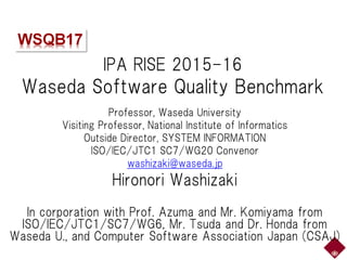 IPA RISE 2015-16
Waseda Software Quality Benchmark
Professor, Waseda University
Visiting Professor, National Institute of Informatics
Outside Director, SYSTEM INFORMATION
ISO/IEC/JTC1 SC7/WG20 Convenor
washizaki@waseda.jp
Hironori Washizaki
In corporation with Prof. Azuma and Mr. Komiyama from
ISO/IEC/JTC1/SC7/WG6, Mr. Tsuda and Dr. Honda from
Waseda U., and Computer Software Association Japan (CSAJ)
 