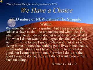 We Have a Choice We know that the law is spiritual; but I am unspiritual, sold as a slave to sin. I do not understand what I do. For what I want to do I do not do, but what I hate I do. And if I do what I do not want to do, I agree that the law is good. As it is, it is no longer I myself who do it , but it is sin living in me. I know that nothing good lives in me, that is, in my sinful nature. For I have the desire to do what is good, but I cannot carry it out. For what I do is not the good I want to do; no, the evil I do not want to do – this I keep on doing.  Romans 7:14 -19 OLD nature or NEW nature? The Struggle Within This is from a Word for the Day written for UCB 