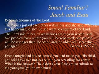 Sound Familiar? Jacob and Esau Rebekah enquires of the Lord: The babies jostled each other within her and she said, “Why is this happening to me? So she went to enquire of the Lord. The Lord said to her, “Two nations are in your womb, and two peoples from within you will be separated; one people will be stronger than the other, and the older will serve the younger.”  Genesis 25:22-23 Even though God has redeemed you and made you His child, you still have two natures within you wrestling for control. What is the answer? The oldest (your flesh) must submit to the youngest (your new nature).  