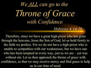 We  ALL  can go to the  Throne of Grace with Confidence   Hebrews 4:14-16 Therefore, since we have a great high priest who has gone through the heavens, Jesus the Son of God, let us hold firmly to the faith we profess. For we do not have a high priest who is unable to sympathise with our weaknesses, but we have one who has been tempted in every way, just as we are – yet was without sin. Let us then approach the throne of grace with confidence, so that we may receive mercy and find grace to help us in our time of need. 