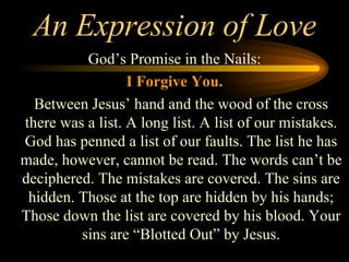 An Expression of Love God’s Promise in the Nails: I Forgive You. Between Jesus’ hand and the wood of the cross there was a list. A long list. A list of our mistakes. God has penned a list of our faults. The list he has made, however, cannot be read. The words can’t be deciphered. The mistakes are covered. The sins are hidden. Those at the top are hidden by his hands; Those down the list are covered by his blood. Your sins are “Blotted Out” by Jesus. 