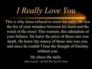I Really Love You This is why Jesus refused to resist the nails. He saw the list of your mistakes between his hand and the wood of the cross! This warrant, this tabulation of your failures. He knew the price of those sins was death. He knew the source of those sins was you, and since he couldn’t bear the thought of Eternity without you. He chose the nails. (Max Lucado - He Did This Just For You) 