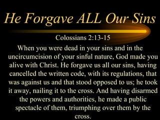 He Forgave ALL Our Sins Colossians 2:13-15 When you were dead in your sins and in the uncircumcision of your sinful nature, God made you alive with Christ. He forgave us all our sins, having cancelled the written code, with its regulations, that was against us and that stood opposed to us; he took it away, nailing it to the cross. And having disarmed the powers and authorities, he made a public spectacle of them, triumphing over them by the cross. 