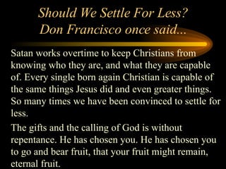 Should We Settle For Less? Don Francisco once said... Satan works overtime to keep Christians from knowing who they are, and what they are capable of. Every single born again Christian is capable of the same things Jesus did and even greater things. So many times we have been convinced to settle for less. The gifts and the calling of God is without repentance. He has chosen you. He has chosen you to go and bear fruit, that your fruit might remain, eternal fruit. 