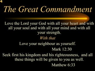 The Great Commandment Love the Lord your God with all your heart and with all your soul and with all your mind and with all your strength. With that Love your neighbour as yourself. Mark 12:30 Seek first his kingdom and his righteousness,  and all these things will be given to you as well.   Matthew 6:33 