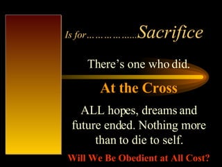 Is for……………... Sacrifice There’s one who did. At the Cross ALL hopes, dreams and future ended. Nothing more than to die to self. Will We Be Obedient at All Cost? 