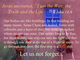 Jesus answered, “I am the Way, the  Truth and the Life  John 14:6 Our bodies are like buildings. In that building are many rooms. Some Clean and dusted. Some with cobwebs and a layer of dust, but some are locked where no one can enter. Our spirits long to be free, but there is only one way out into the light and that is through one door at the top of a flight of stairs. To go through that door, the first step is a  BIG  step. Let us not forget... 