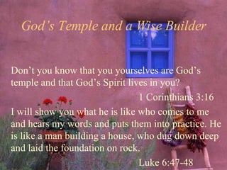 God’s Temple and a Wise Builder Don’t you know that you yourselves are God’s temple and that God’s Spirit lives in you? 1 Corinthians 3:16 I will show you what he is like who comes to me and hears my words and puts them into practice. He is like a man building a house, who dug down deep and laid the foundation on rock. Luke 6:47-48 