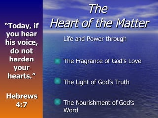 The  Heart of the Matter Life and Power through The Fragrance of God’s Love The Light of God’s Truth  The Nourishment of God’s Word “ Today, if you hear his voice, do not harden your hearts.” Hebrews 4:7 