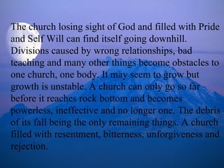 The church losing sight of God and filled with Pride and Self Will can find itself going downhill. Divisions caused by wrong relationships, bad teaching and many other things become obstacles to one church, one body. It may seem to grow but growth is unstable. A church can only go so far before it reaches rock bottom and becomes powerless, ineffective and no longer one. The debris of its fall being the only remaining things. A church filled with resentment, bitterness, unforgiveness and rejection. 