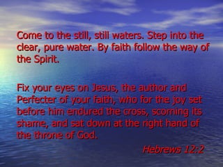 Come to the still, still waters. Step into the clear, pure water. By faith follow the way of the Spirit.  Fix your eyes on Jesus, the author and Perfecter of your faith, who for the joy set before him endured the cross, scorning its shame, and sat down at the right hand of the throne of God. Hebrews 12:2   