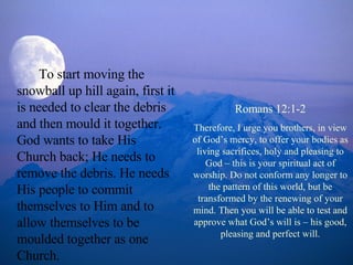 To start moving the snowball up hill again, first it is needed to clear the debris and then mould it together. God wants to take His Church back; He needs to remove the debris. He needs His people to commit themselves to Him and to allow themselves to be moulded together as one Church.  Romans 12:1-2 Therefore, I urge you brothers, in view of God’s mercy, to offer your bodies as living sacrifices, holy and pleasing to God – this is your spiritual act of worship. Do not conform any longer to the pattern of this world, but be transformed by the renewing of your mind. Then you will be able to test and approve what God’s will is – his good, pleasing and perfect will. 