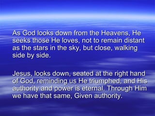 As God looks down from the Heavens, He seeks those He loves, not to remain distant as the stars in the sky, but close, walking side by side. Jesus, looks down, seated at the right hand of God, reminding us He triumphed, and His authority and power is eternal. Through Him we have that same, Given authority. 