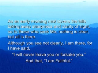 As an early morning mist covers the hills taking away sharpness and clarity of sight, so to those who seek Me, nothing is clear, but all is there. Although you see not clearly, I am there, for I have said, “ I will never leave you or forsake you.” And that, “I am Faithful.” 