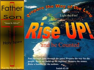 Rise UP! “ Let My People Go!” “ Jesus Is Alive!” and be Counted Prepare the Way of the Lord Pass through, pass through the gates! Prepare the way for the people. Build up, build up the highway! Remove the stones. Raise a banner for the nations. Isaiah 62:10 Light the Fire! Son Holy Spirit Father 
