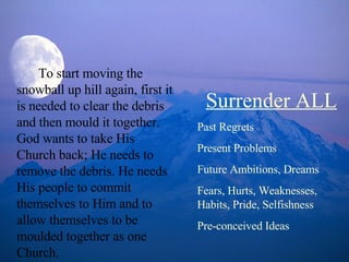 To start moving the snowball up hill again, first it is needed to clear the debris and then mould it together. God wants to take His Church back; He needs to remove the debris. He needs His people to commit themselves to Him and to allow themselves to be moulded together as one Church.  Surrender ALL Past Regrets Present Problems Future Ambitions, Dreams Fears, Hurts, Weaknesses, Habits, Pride, Selfishness Pre-conceived Ideas 