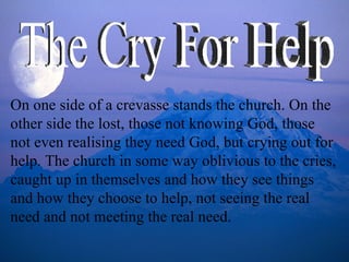 On one side of a crevasse stands the church. On the other side the lost, those not knowing God, those not even realising they need God, but crying out for help. The church in some way oblivious to the cries, caught up in themselves and how they see things and how they choose to help, not seeing the real need and not meeting the real need.  The Cry For Help 