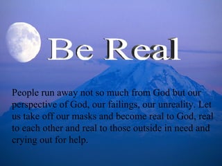 People run away not so much from God but our perspective of God, our failings, our unreality. Let us take off our masks and become real to God, real to each other and real to those outside in need and crying out for help. Be Real 