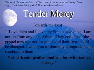 ‘ I Love them and I gave my Son to save them. I am not far from any one of them. They could hear the gospel message and respond, and their lives could be changed. I want you to share my compassion and reachout to them –  Not with cold professionalism, but with tender mercy.’ Towards the Lost Tender Mercy This word I believe anointed of God comes from the book written by Terry Virgo, Weak Men, Mighty God. How true the words are. 