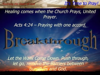 Breakthrough Touching the Heart of God   It’s Time to Pray! Healing comes when the Church Prays, United   Prayer. Acts 4:24 – Praying with one accord. Let the Walls Come Down. Push through, let go, remove the Barriers between ourselves and God. 