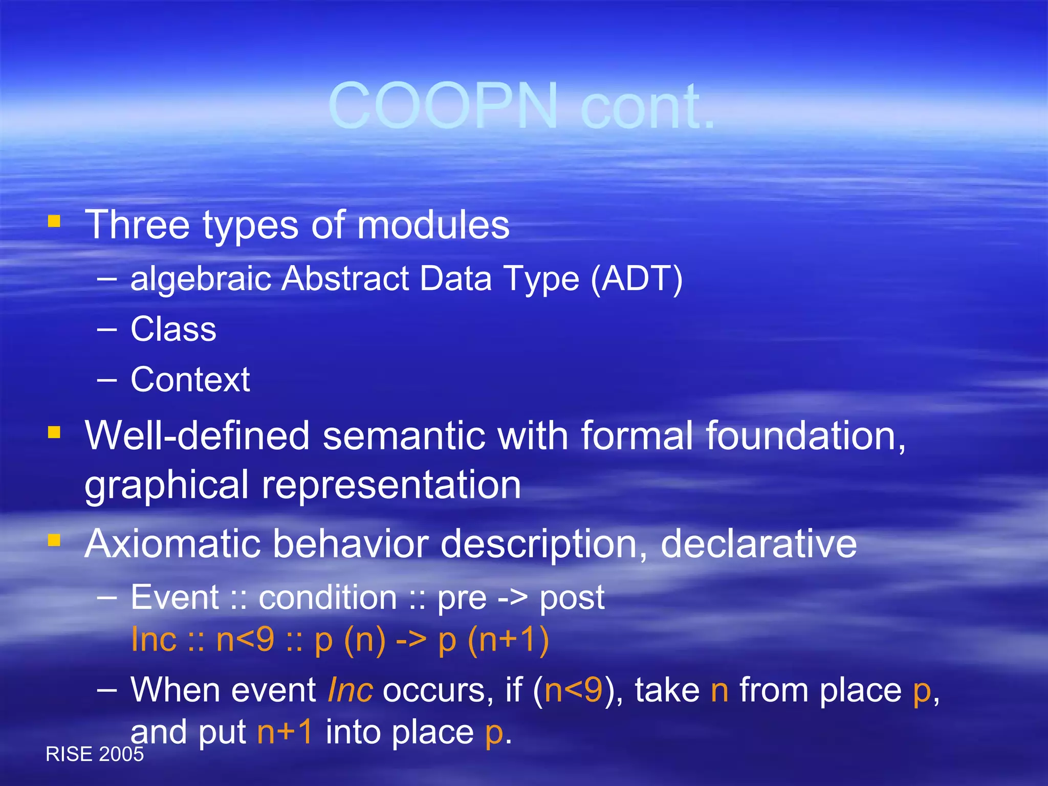 COOPN cont. Three types of modules algebraic Abstract Data Type (ADT) Class Context Well-defined semantic with formal foundation, graphical representation Axiomatic behavior description, declarative Event :: condition :: pre -> post Inc :: n<9 :: p (n) -> p (n+1) When event  Inc  occurs, if ( n<9 ), take  n  from place  p , and put  n+1  into place  p . 