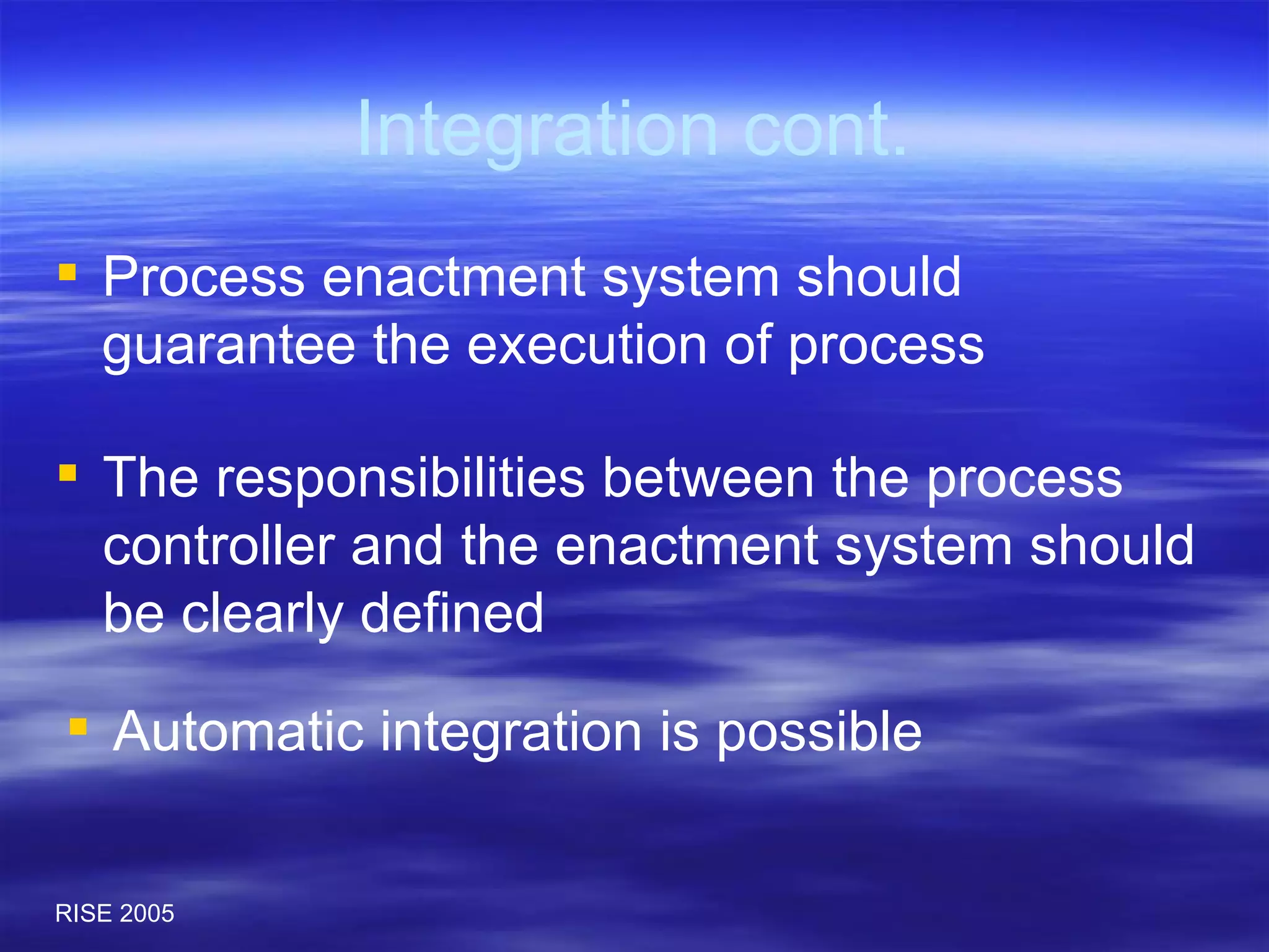 Integration cont. Process enactment system should guarantee the execution of process  The responsibilities between the process controller and the enactment system should be clearly defined Automatic integration is possible  