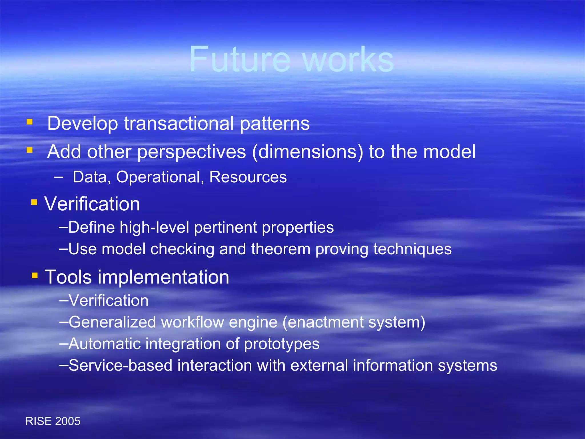 Future works Develop transactional patterns Add other perspectives (dimensions) to the model Data, Operational, Resources Verification Define high-level pertinent properties Use model checking and theorem proving techniques Tools implementation Verification Generalized workflow engine (enactment system) Automatic integration of prototypes Service-based interaction with external information systems 
