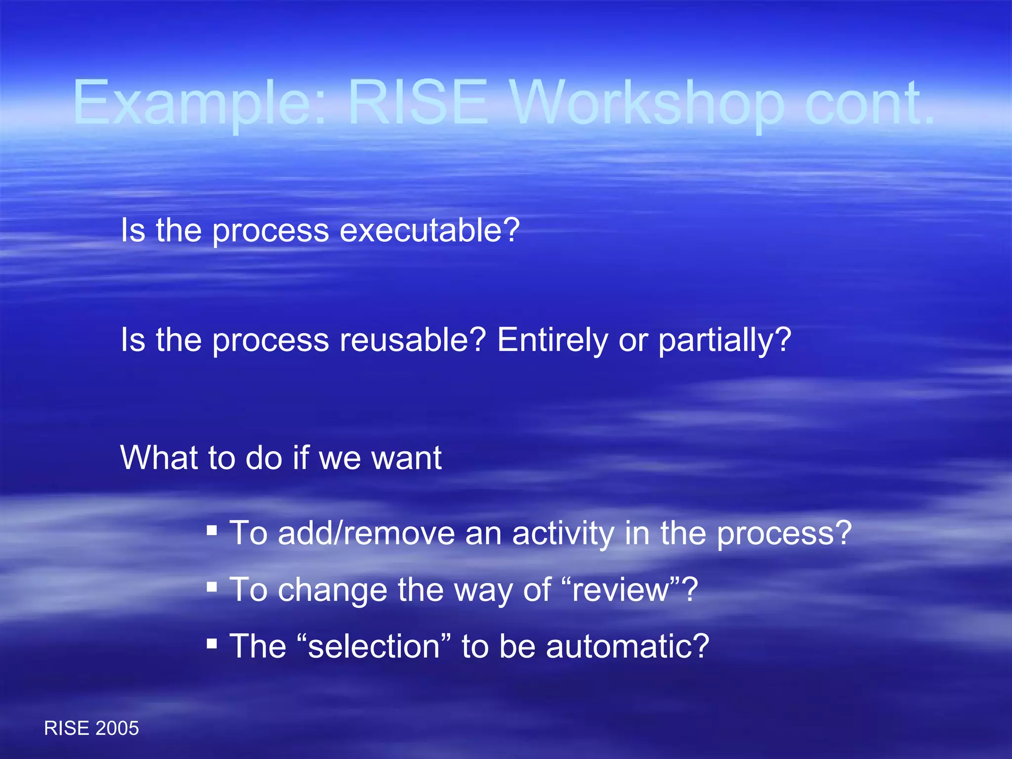 Example: RISE Workshop cont. What to do if we want  To add/remove an activity in the process? To change the way of “review”? The “selection” to be automatic? Is the process reusable? Entirely or partially? Is the process executable? 