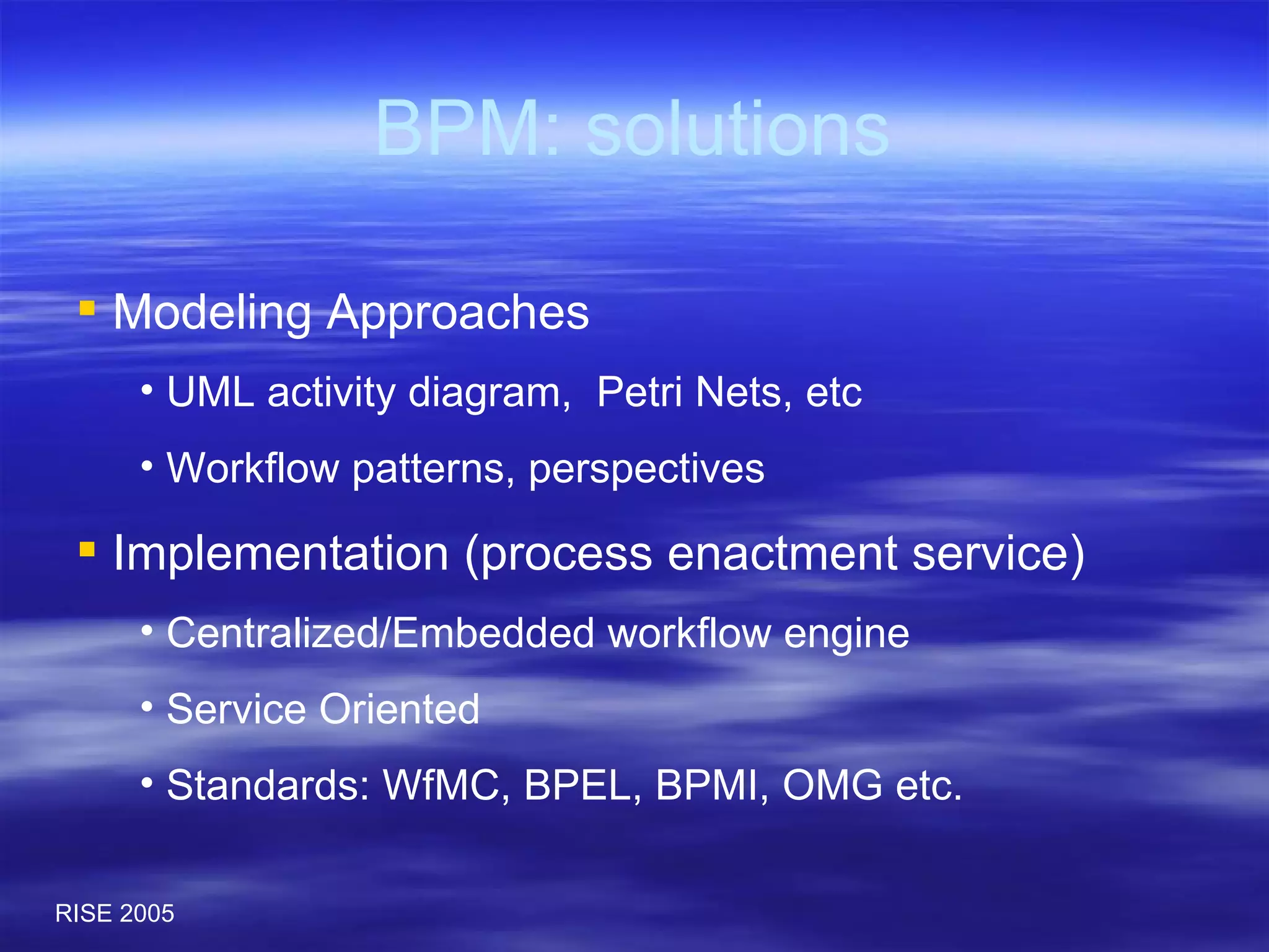 BPM: solutions Modeling Approaches UML activity diagram,  Petri Nets, etc Workflow patterns, perspectives Implementation (process enactment service) Centralized/Embedded workflow engine  Service Oriented Standards: WfMC, BPEL, BPMI, OMG etc. 