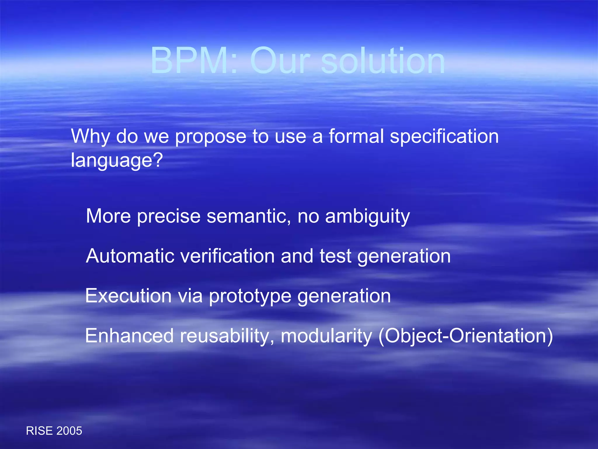 BPM: Our solution Why do we propose to use a formal specification language? More precise semantic, no ambiguity Automatic verification and test generation Execution via prototype generation Enhanced reusability, modularity (Object-Orientation) 