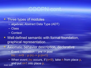 COOPN cont. Three types of modules algebraic Abstract Data Type (ADT) Class Context Well-defined semantic with formal foundation, graphical representation Axiomatic behavior description, declarative Event :: condition :: pre -> post Inc :: n<9 :: p (n) -> p (n+1) When event  Inc  occurs, if ( n<9 ), take  n  from place  p , and put  n+1  into place  p . 