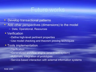 Future works Develop transactional patterns Add other perspectives (dimensions) to the model Data, Operational, Resources Verification Define high-level pertinent properties Use model checking and theorem proving techniques Tools implementation Verification Generalized workflow engine (enactment system) Automatic integration of prototypes Service-based interaction with external information systems 