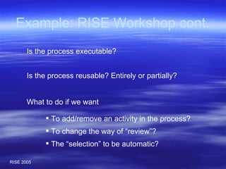 Example: RISE Workshop cont. What to do if we want  To add/remove an activity in the process? To change the way of “review”? The “selection” to be automatic? Is the process reusable? Entirely or partially? Is the process executable? 