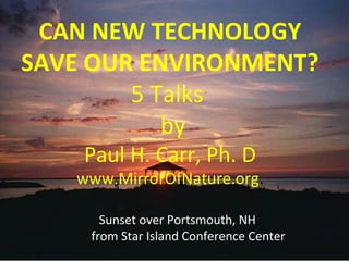 CAN NEW TECHNOLOGY 
SAVE OUR ENVIRONMENT? 
5 Talks 
by 
Paul H. Carr, Ph. D 
www.MirrorOfNature.org. 
Sunset over Portsmouth, NH 
from Star Island Conference Center 
 