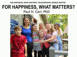 FOR HAPPINESS, WHAT MATTERS? RELATIONSHIPS, ENERGY, MATTER.
FOR HAPPINESS, WHAT MATTERS?
Paul H. Carr, PhD
 