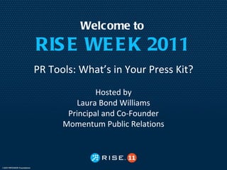 Welcome to
RIS E WE E K 2011
PR Tools: What’s in Your Press Kit?
               Hosted by
         Laura Bond Williams
       Principal and Co-Founder
      Momentum Public Relations
 